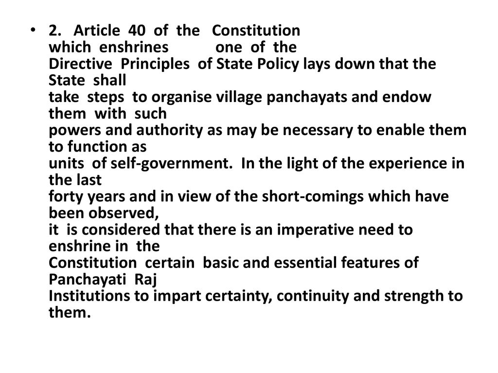 2. Article 40 of the Constitution which enshrines one of the Directive Principles of State Policy lays down that the State shall take steps to organise village panchayats and endow them with such powers and authority as may be necessary to enable them to function as units of self-government. In the light of the experience in the last forty years and in view of the short-comings which have been observed, it is considered that there is an imperative need to enshrine in the Constitution certain basic and essential features of Panchayati Raj Institutions to impart certainty, continuity and strength to them.