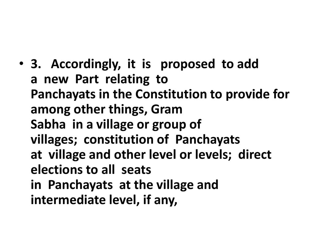 3. Accordingly, it is proposed to add a new Part relating to Panchayats in the Constitution to provide for among other things, Gram Sabha in a village or group of villages; constitution of Panchayats at village and other level or levels; direct elections to all seats in Panchayats at the village and intermediate level, if any,